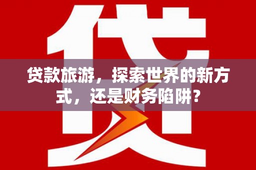 通化贷款旅游，探索世界的新方式，还是财务陷阱？