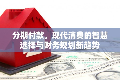 通化分期付款，现代消费的智慧选择与财务规划新趋势