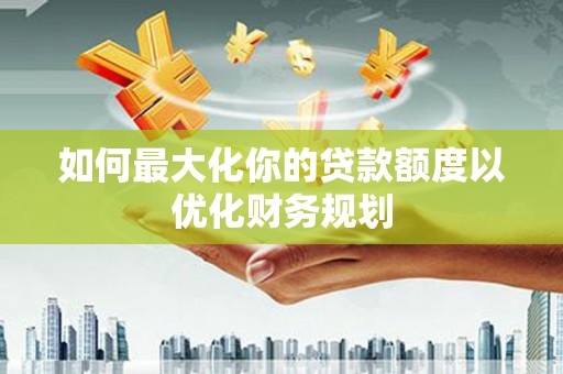 通化如何最大化你的贷款额度以优化财务规划